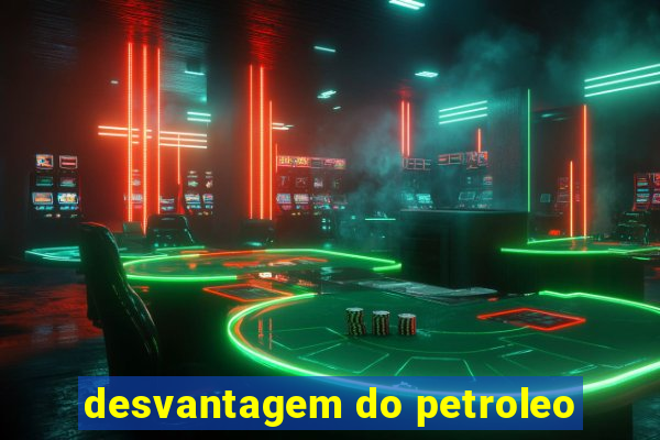 desvantagem do petroleo